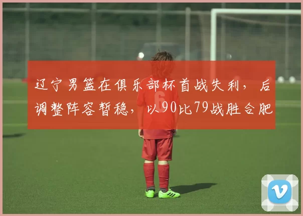 辽宁男篮在俱乐部杯首战失利，后调整阵容暂稳，以90比79战胜合肥男篮，杨鸣调整战术有效应对挑战。