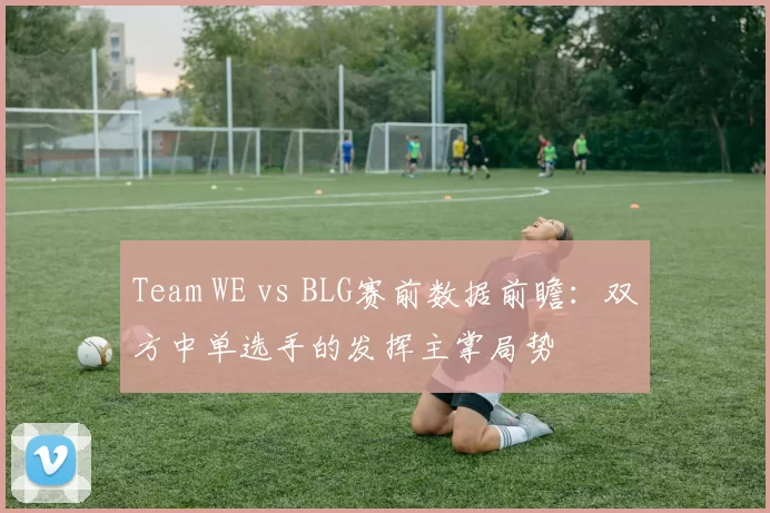 Team WE vs BLG赛前数据前瞻：双方中单选手的发挥主掌局势