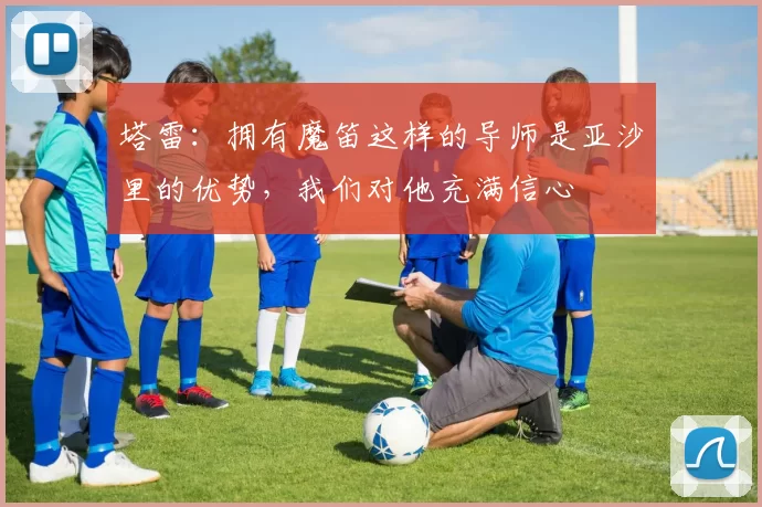 塔雷：拥有魔笛这样的导师是亚沙里的优势，我们对他充满信心